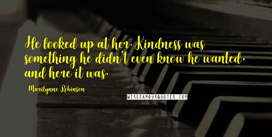 Marilynne Robinson Quotes: He looked up at her. Kindness was something he didn't even know he wanted, and here it was.