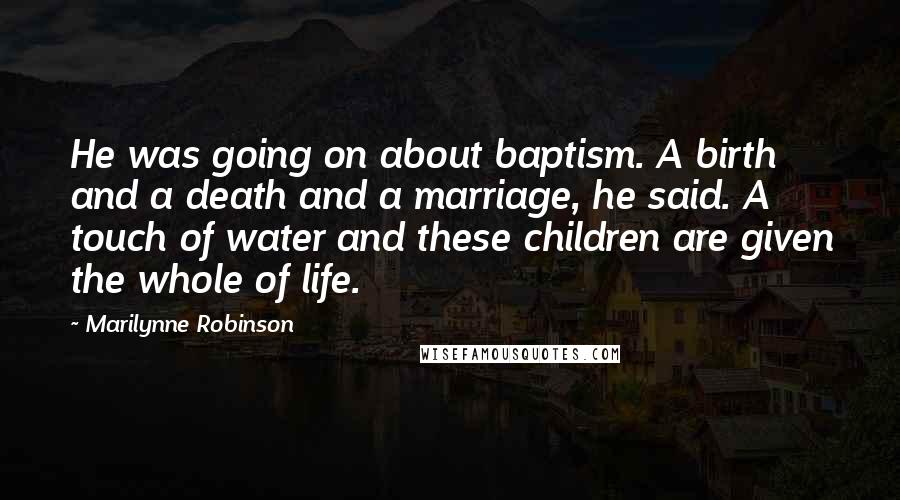 Marilynne Robinson Quotes: He was going on about baptism. A birth and a death and a marriage, he said. A touch of water and these children are given the whole of life.