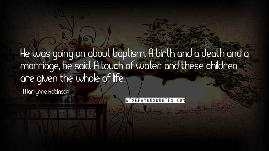 Marilynne Robinson Quotes: He was going on about baptism. A birth and a death and a marriage, he said. A touch of water and these children are given the whole of life.