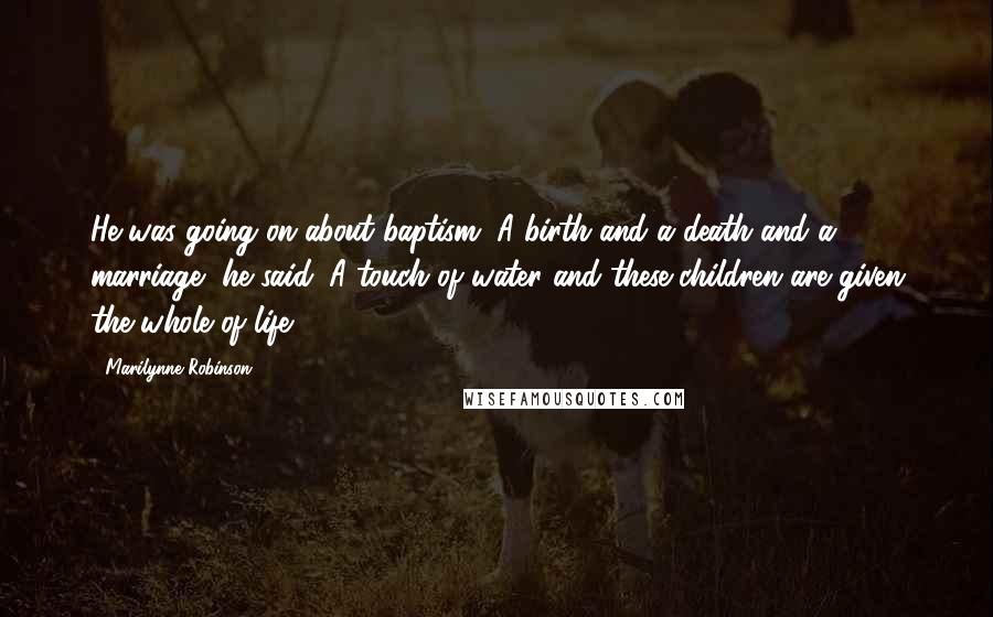 Marilynne Robinson Quotes: He was going on about baptism. A birth and a death and a marriage, he said. A touch of water and these children are given the whole of life.