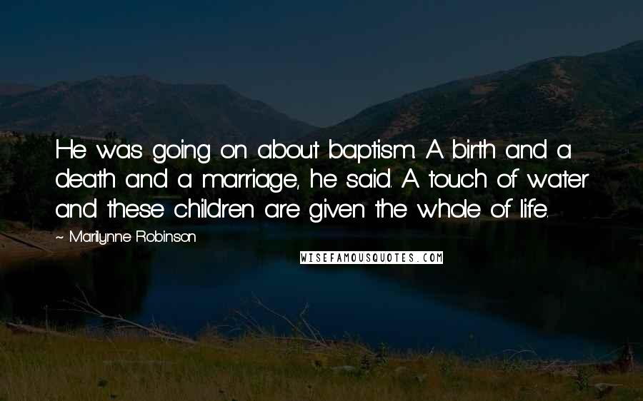 Marilynne Robinson Quotes: He was going on about baptism. A birth and a death and a marriage, he said. A touch of water and these children are given the whole of life.