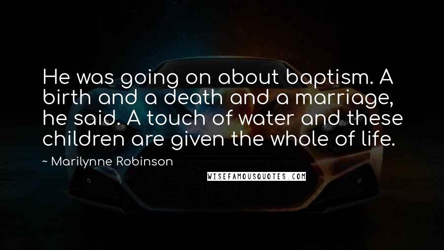 Marilynne Robinson Quotes: He was going on about baptism. A birth and a death and a marriage, he said. A touch of water and these children are given the whole of life.