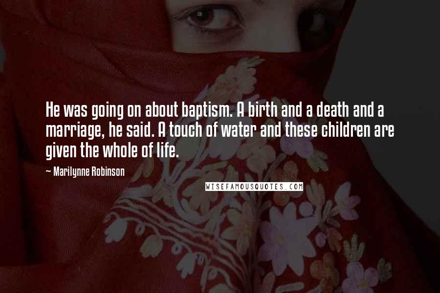 Marilynne Robinson Quotes: He was going on about baptism. A birth and a death and a marriage, he said. A touch of water and these children are given the whole of life.