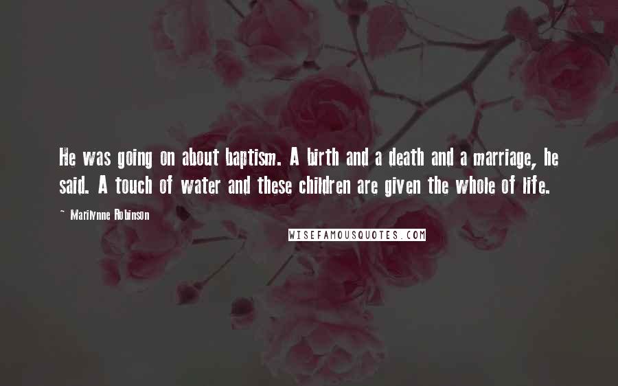 Marilynne Robinson Quotes: He was going on about baptism. A birth and a death and a marriage, he said. A touch of water and these children are given the whole of life.