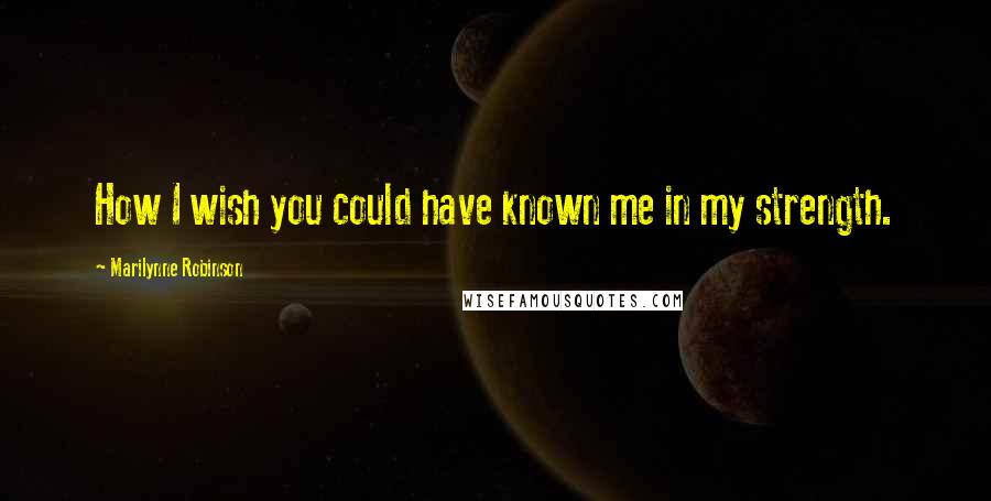 Marilynne Robinson Quotes: How I wish you could have known me in my strength.
