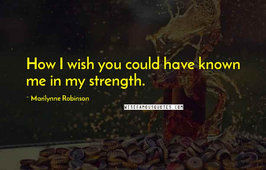 Marilynne Robinson Quotes: How I wish you could have known me in my strength.