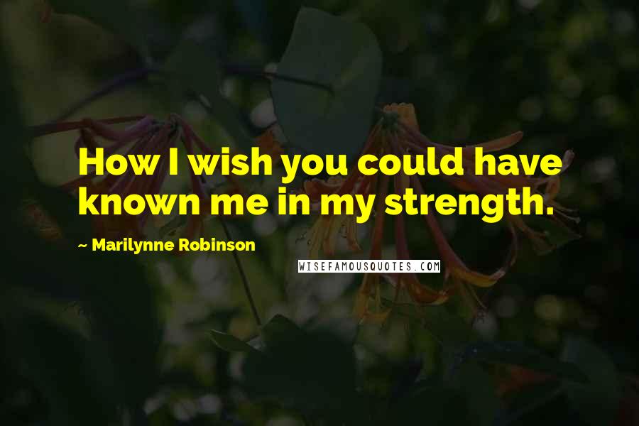 Marilynne Robinson Quotes: How I wish you could have known me in my strength.