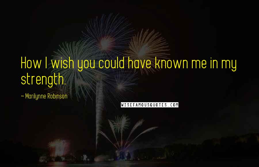 Marilynne Robinson Quotes: How I wish you could have known me in my strength.