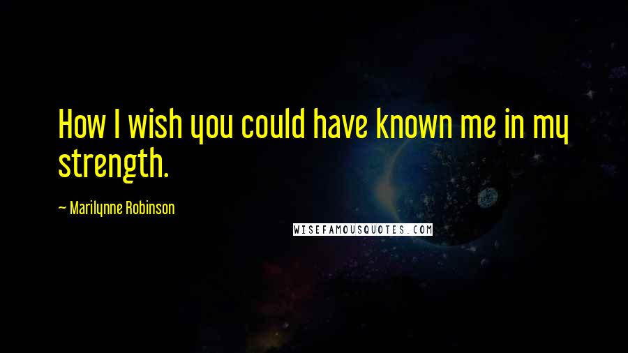Marilynne Robinson Quotes: How I wish you could have known me in my strength.