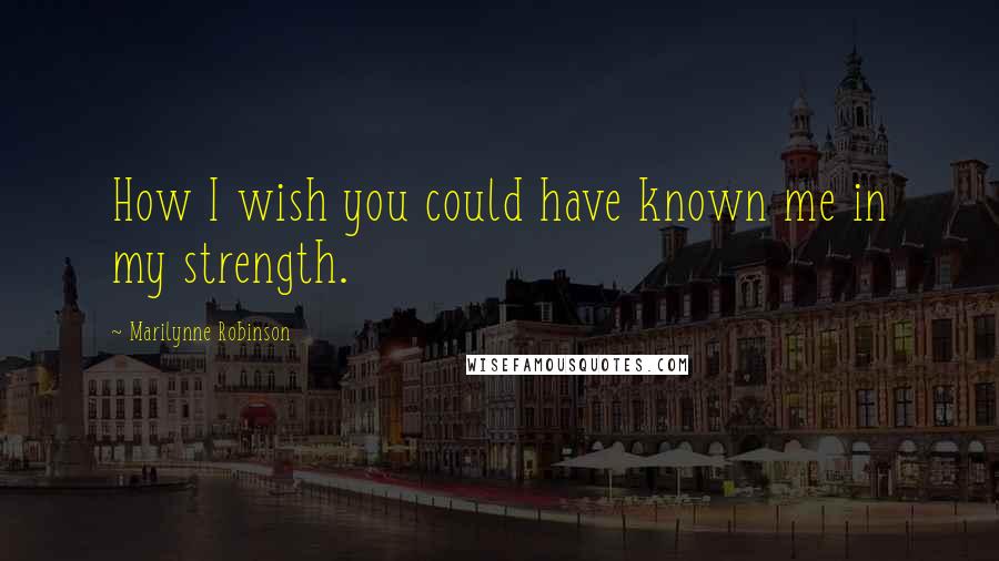 Marilynne Robinson Quotes: How I wish you could have known me in my strength.