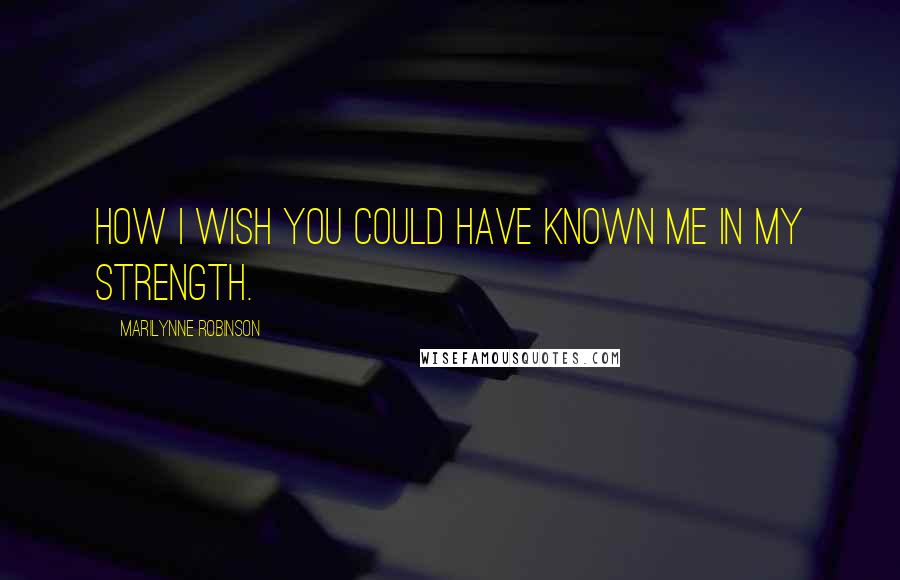 Marilynne Robinson Quotes: How I wish you could have known me in my strength.
