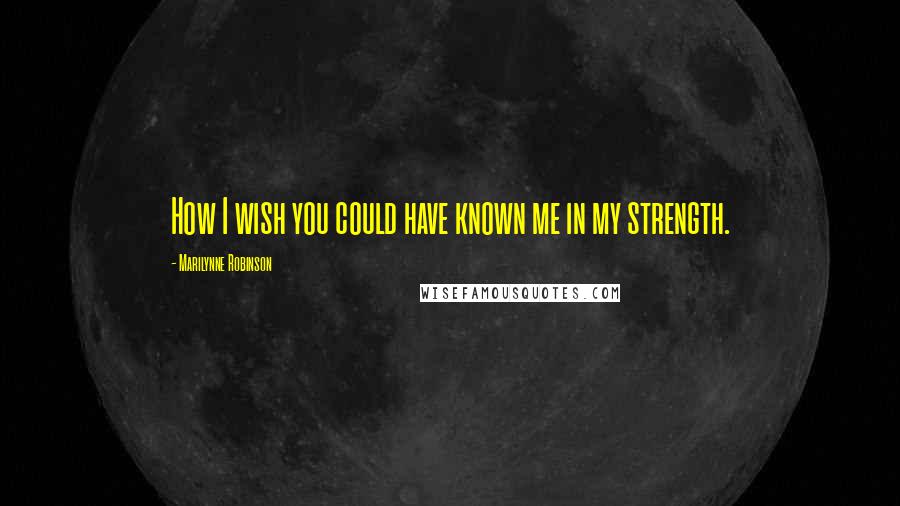 Marilynne Robinson Quotes: How I wish you could have known me in my strength.