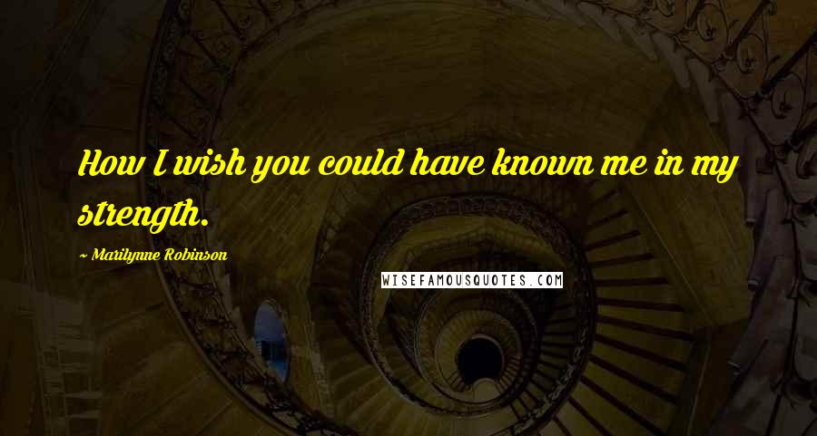 Marilynne Robinson Quotes: How I wish you could have known me in my strength.