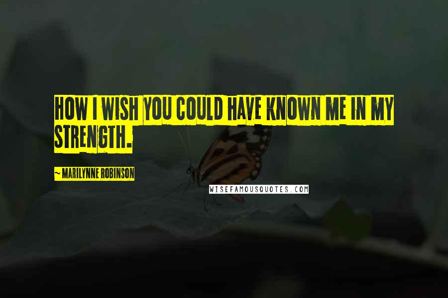 Marilynne Robinson Quotes: How I wish you could have known me in my strength.