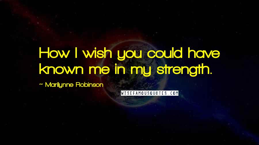 Marilynne Robinson Quotes: How I wish you could have known me in my strength.