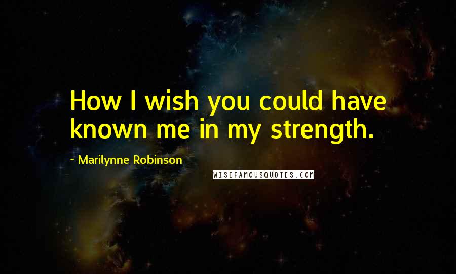 Marilynne Robinson Quotes: How I wish you could have known me in my strength.