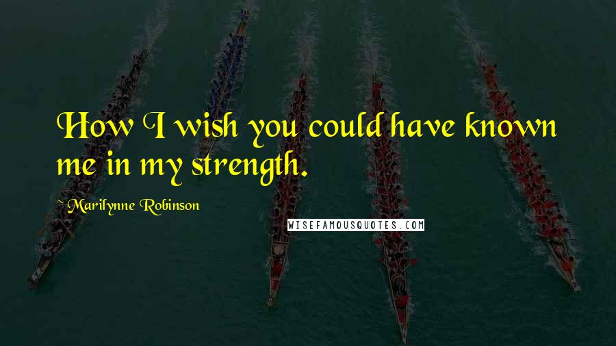 Marilynne Robinson Quotes: How I wish you could have known me in my strength.