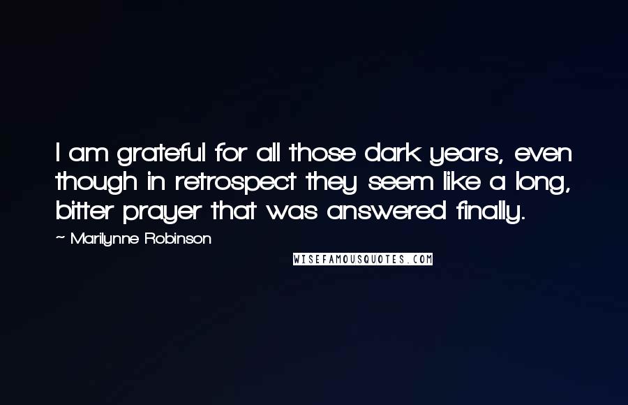 Marilynne Robinson Quotes: I am grateful for all those dark years, even though in retrospect they seem like a long, bitter prayer that was answered finally.