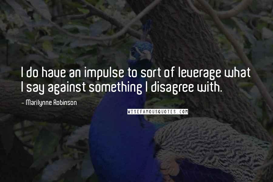 Marilynne Robinson Quotes: I do have an impulse to sort of leverage what I say against something I disagree with.