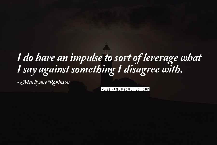 Marilynne Robinson Quotes: I do have an impulse to sort of leverage what I say against something I disagree with.