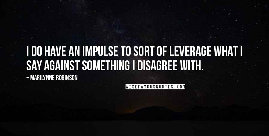 Marilynne Robinson Quotes: I do have an impulse to sort of leverage what I say against something I disagree with.