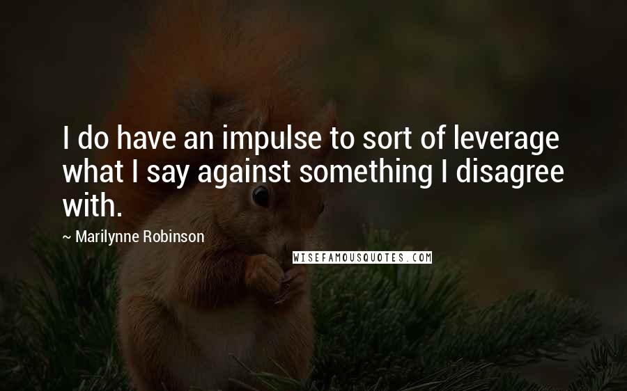Marilynne Robinson Quotes: I do have an impulse to sort of leverage what I say against something I disagree with.