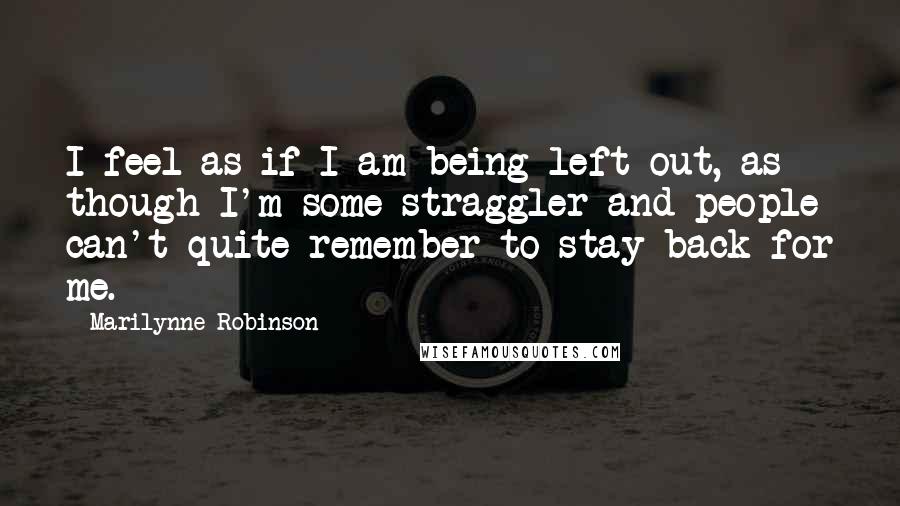 Marilynne Robinson Quotes: I feel as if I am being left out, as though I'm some straggler and people can't quite remember to stay back for me.