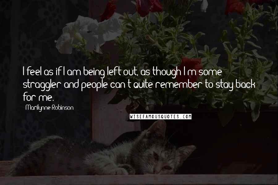 Marilynne Robinson Quotes: I feel as if I am being left out, as though I'm some straggler and people can't quite remember to stay back for me.