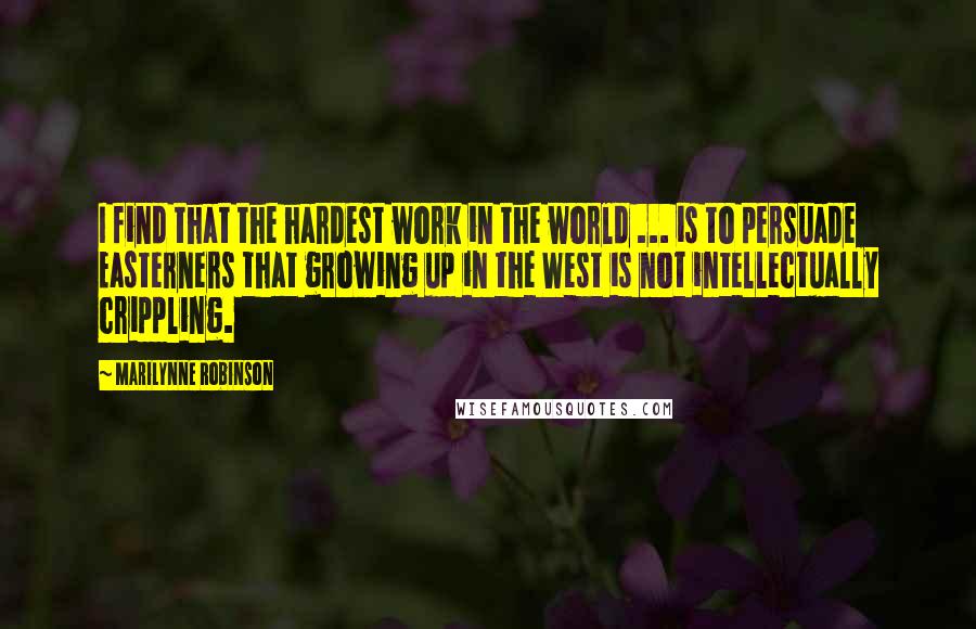 Marilynne Robinson Quotes: I find that the hardest work in the world ... is to persuade Easterners that growing up in the West is not intellectually crippling.