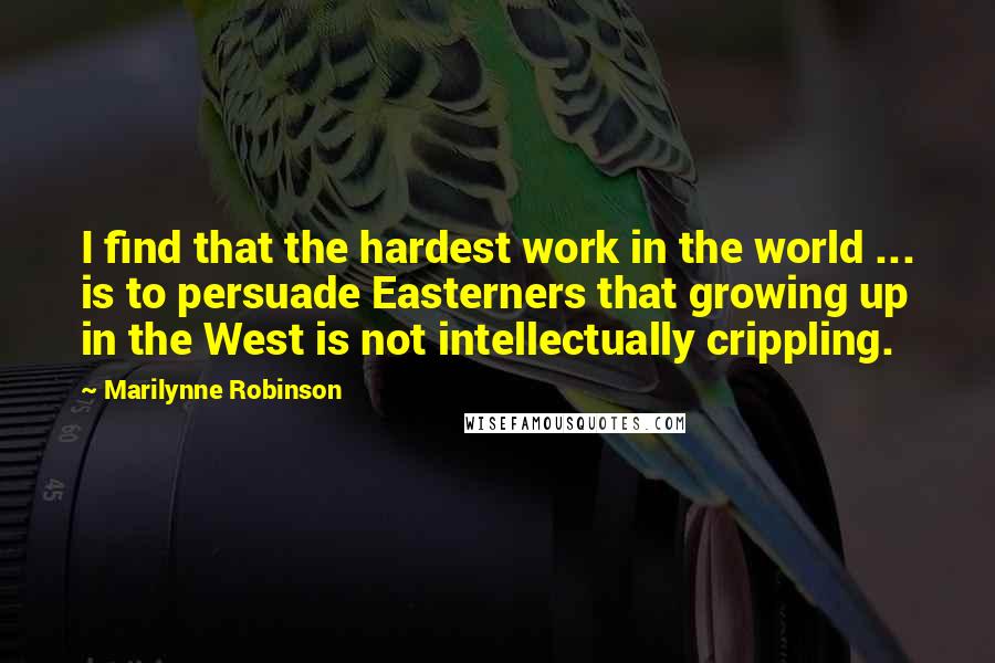 Marilynne Robinson Quotes: I find that the hardest work in the world ... is to persuade Easterners that growing up in the West is not intellectually crippling.