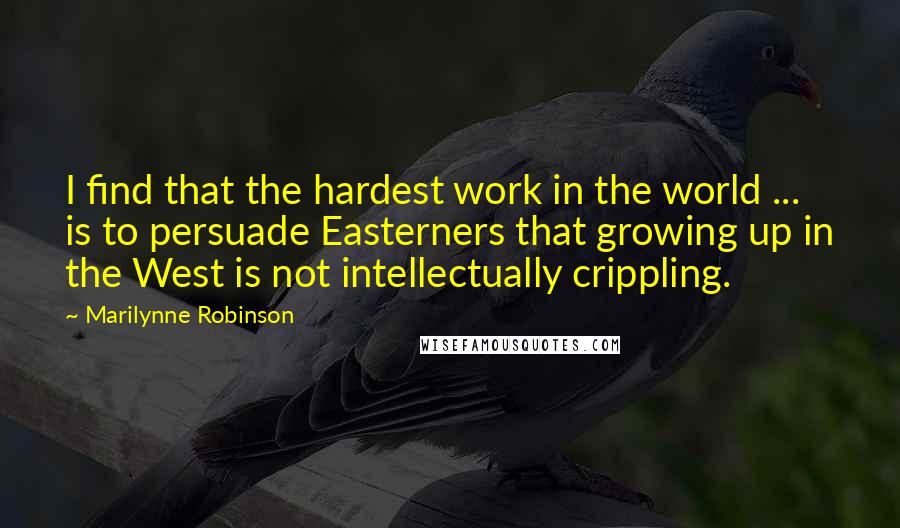 Marilynne Robinson Quotes: I find that the hardest work in the world ... is to persuade Easterners that growing up in the West is not intellectually crippling.