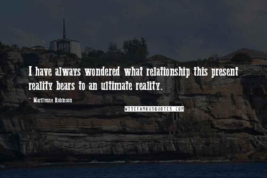 Marilynne Robinson Quotes: I have always wondered what relationship this present reality bears to an ultimate reality.