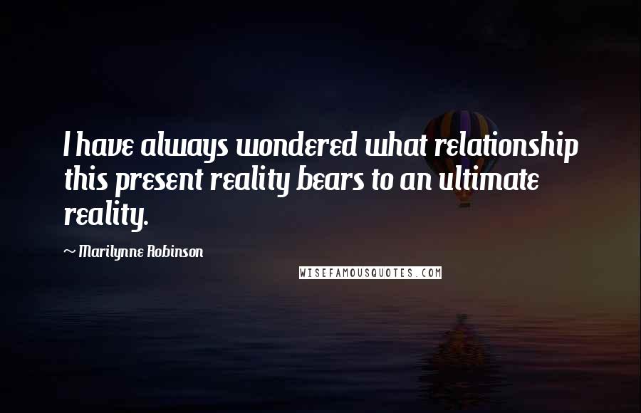 Marilynne Robinson Quotes: I have always wondered what relationship this present reality bears to an ultimate reality.
