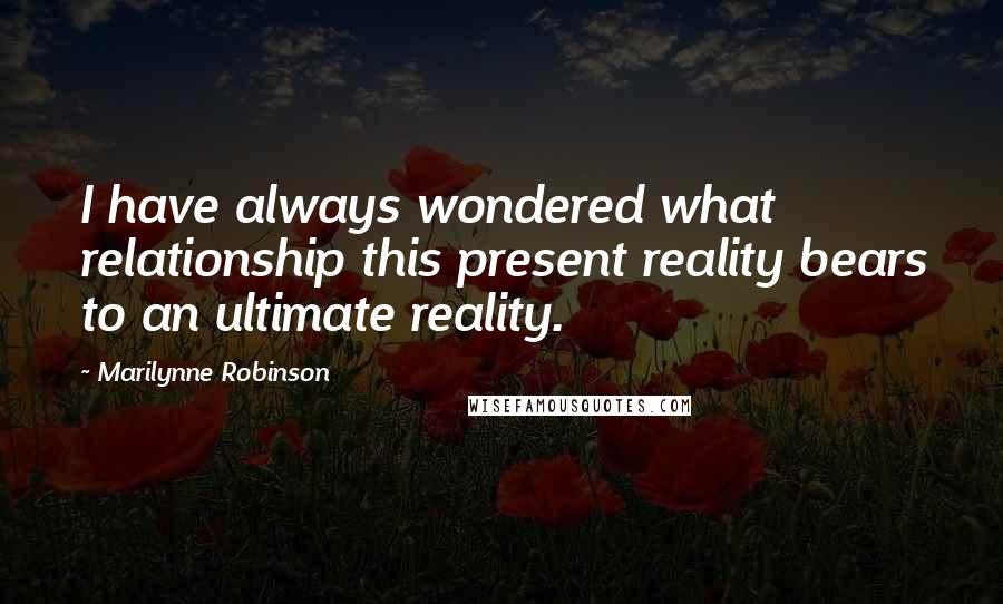 Marilynne Robinson Quotes: I have always wondered what relationship this present reality bears to an ultimate reality.