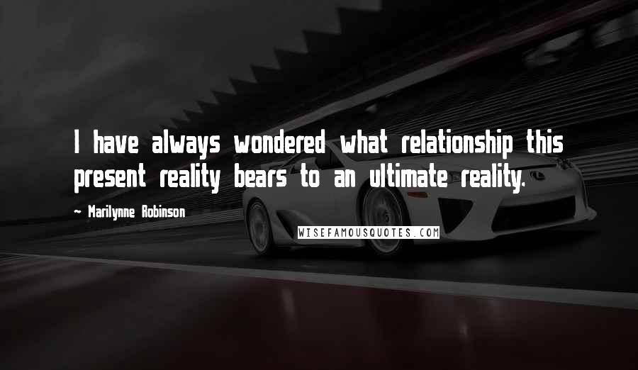 Marilynne Robinson Quotes: I have always wondered what relationship this present reality bears to an ultimate reality.