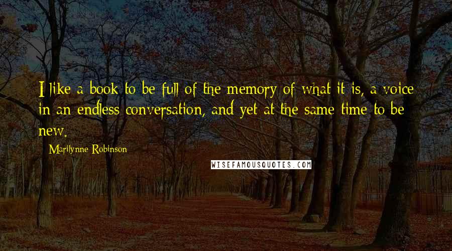 Marilynne Robinson Quotes: I like a book to be full of the memory of what it is, a voice in an endless conversation, and yet at the same time to be new.