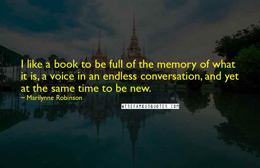 Marilynne Robinson Quotes: I like a book to be full of the memory of what it is, a voice in an endless conversation, and yet at the same time to be new.