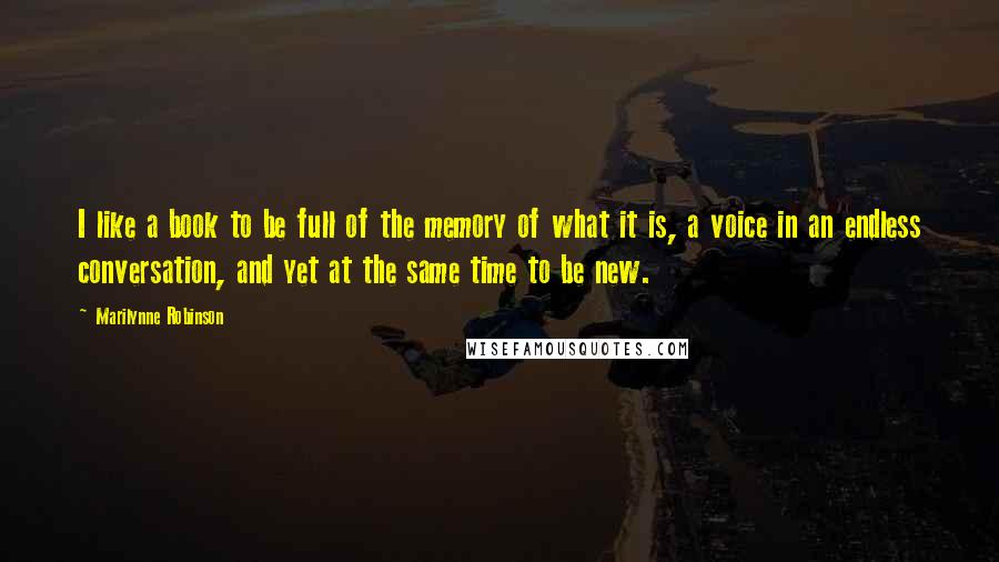 Marilynne Robinson Quotes: I like a book to be full of the memory of what it is, a voice in an endless conversation, and yet at the same time to be new.