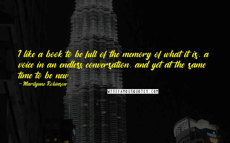 Marilynne Robinson Quotes: I like a book to be full of the memory of what it is, a voice in an endless conversation, and yet at the same time to be new.