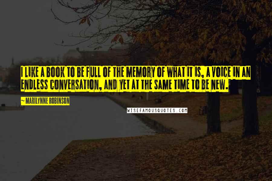 Marilynne Robinson Quotes: I like a book to be full of the memory of what it is, a voice in an endless conversation, and yet at the same time to be new.