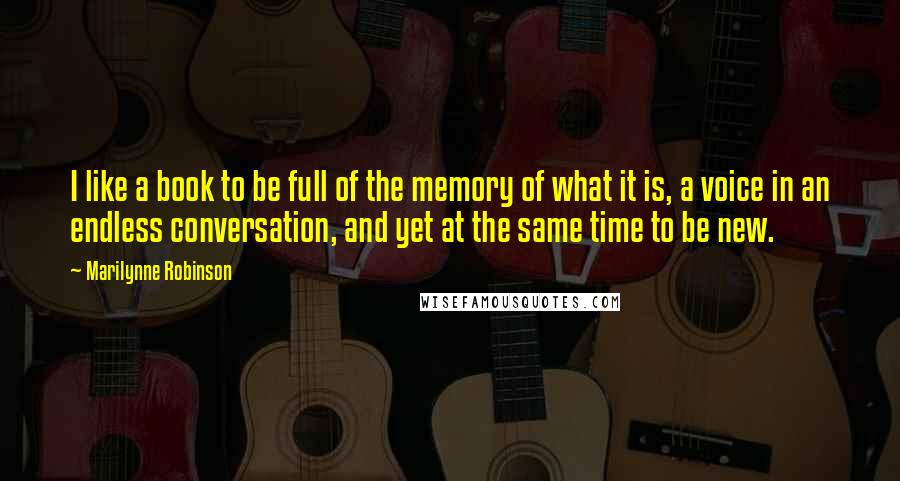 Marilynne Robinson Quotes: I like a book to be full of the memory of what it is, a voice in an endless conversation, and yet at the same time to be new.