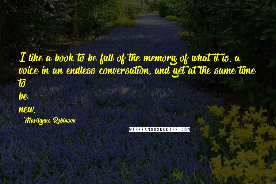 Marilynne Robinson Quotes: I like a book to be full of the memory of what it is, a voice in an endless conversation, and yet at the same time to be new.