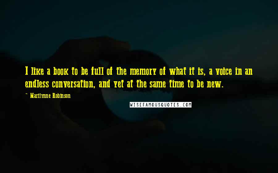 Marilynne Robinson Quotes: I like a book to be full of the memory of what it is, a voice in an endless conversation, and yet at the same time to be new.