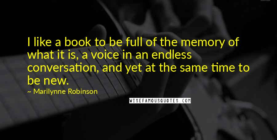 Marilynne Robinson Quotes: I like a book to be full of the memory of what it is, a voice in an endless conversation, and yet at the same time to be new.