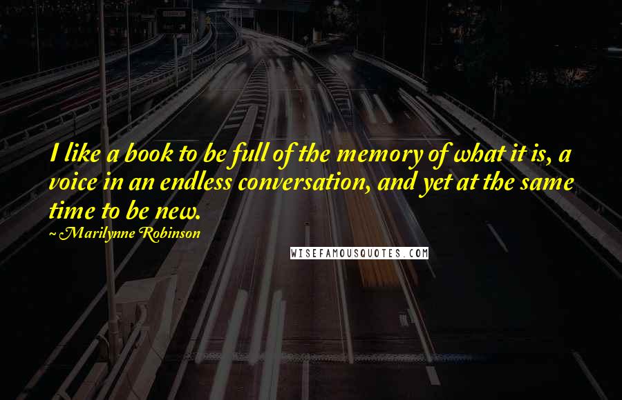Marilynne Robinson Quotes: I like a book to be full of the memory of what it is, a voice in an endless conversation, and yet at the same time to be new.