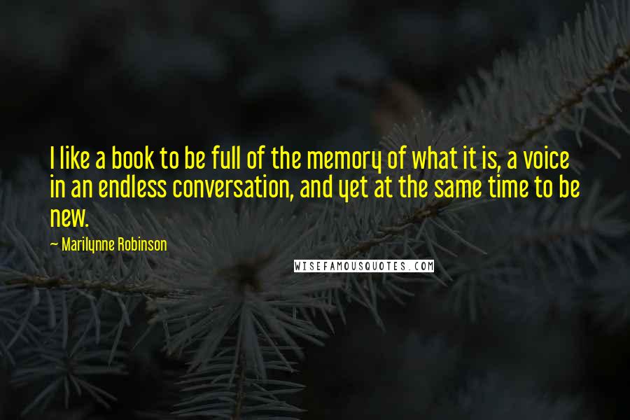 Marilynne Robinson Quotes: I like a book to be full of the memory of what it is, a voice in an endless conversation, and yet at the same time to be new.