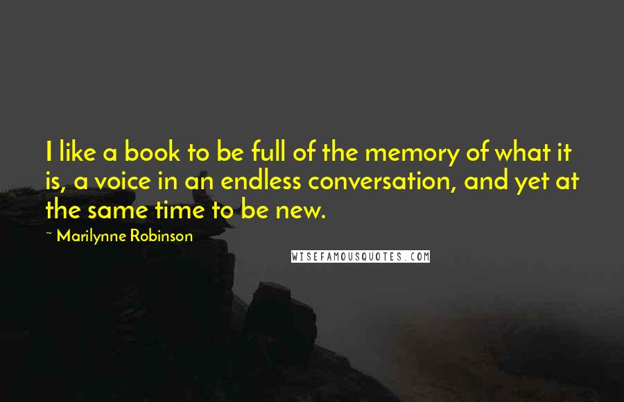 Marilynne Robinson Quotes: I like a book to be full of the memory of what it is, a voice in an endless conversation, and yet at the same time to be new.