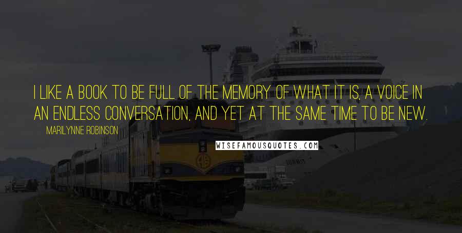 Marilynne Robinson Quotes: I like a book to be full of the memory of what it is, a voice in an endless conversation, and yet at the same time to be new.