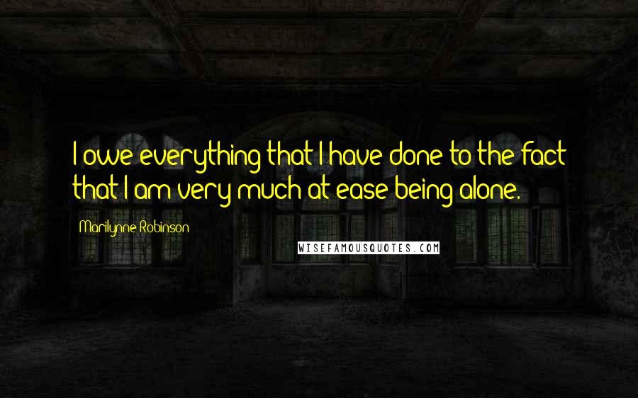 Marilynne Robinson Quotes: I owe everything that I have done to the fact that I am very much at ease being alone.