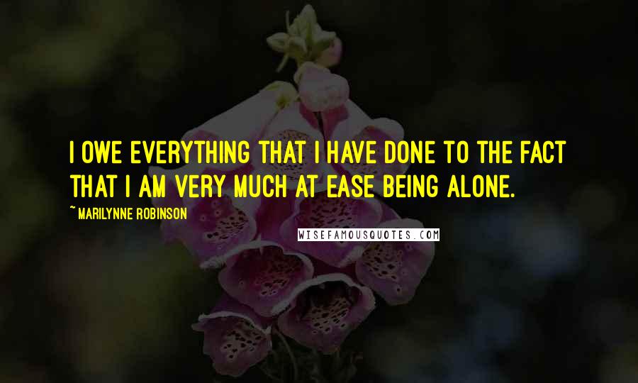 Marilynne Robinson Quotes: I owe everything that I have done to the fact that I am very much at ease being alone.